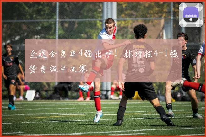 全运会男单4强出炉!林诗栋4-1强势晋级半决赛