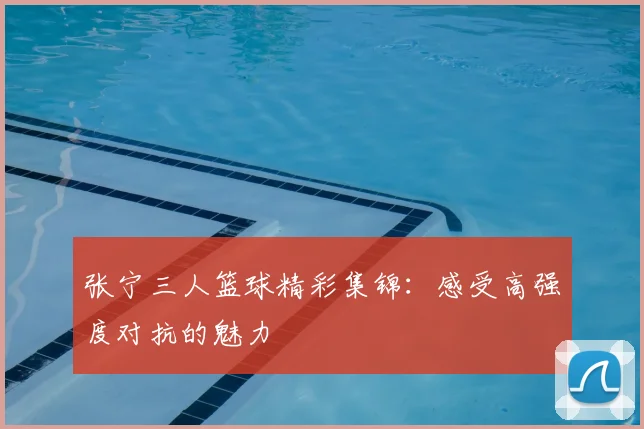 张宁三人篮球精彩集锦:感受高强度对抗的魅力