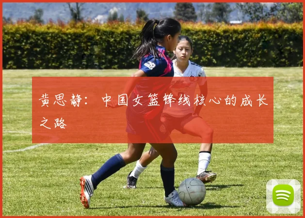 黄思静:中国女篮锋线核心的成长之路