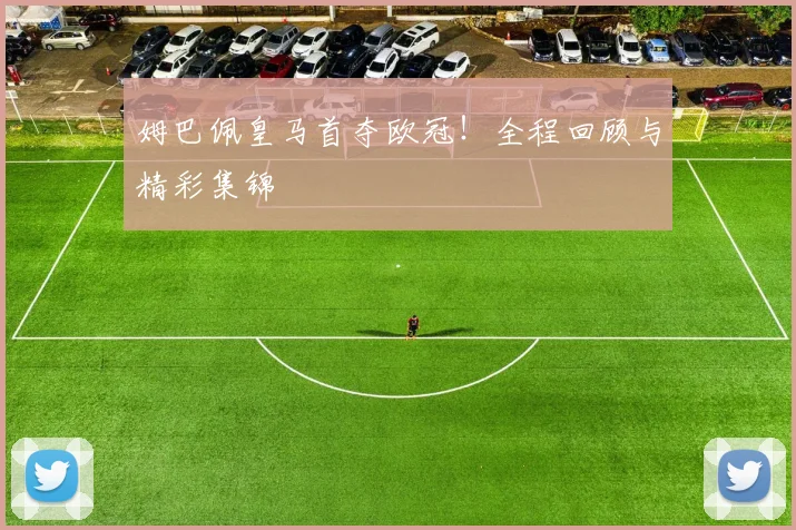 姆巴佩皇马首夺欧冠!全程回顾与精彩集锦