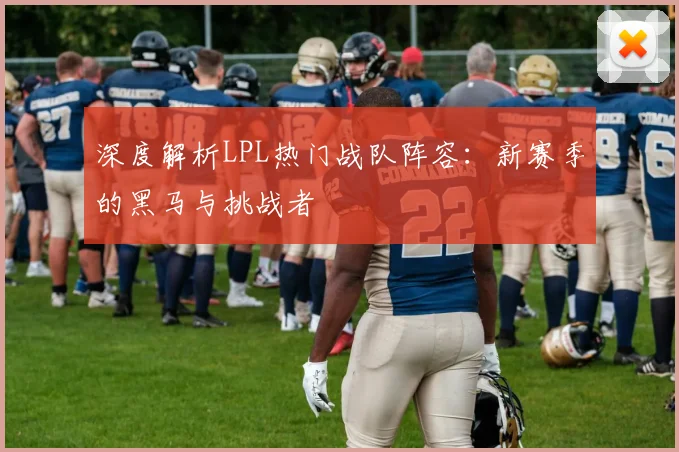 深度解析LPL热门战队阵容:新赛季的黑马与挑战者