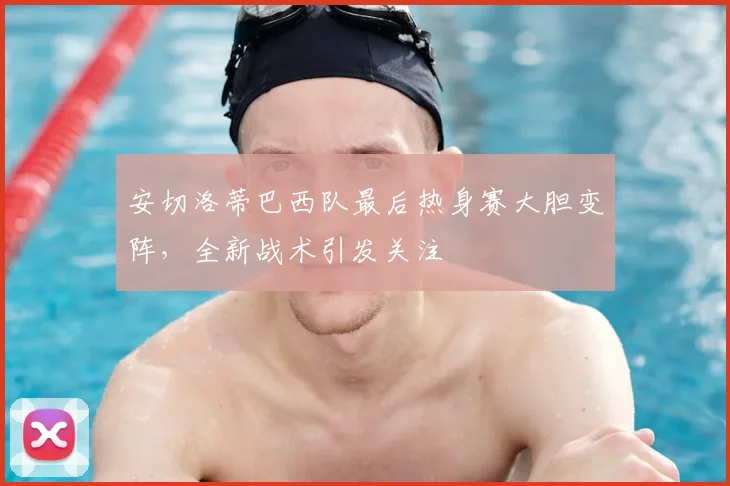安切洛蒂巴西队最后热身赛大胆变阵，全新战术引发关注