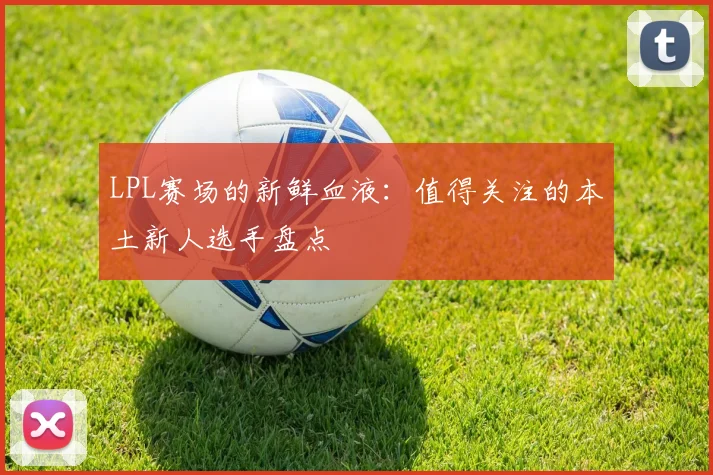 LPL赛场的新鲜血液:值得关注的本土新人选手盘点