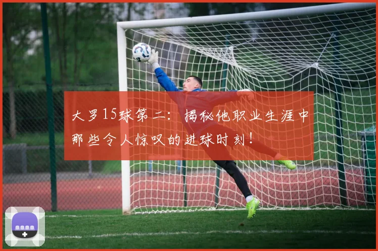 大罗15球第二：揭秘他职业生涯中那些令人惊叹的进球时刻！