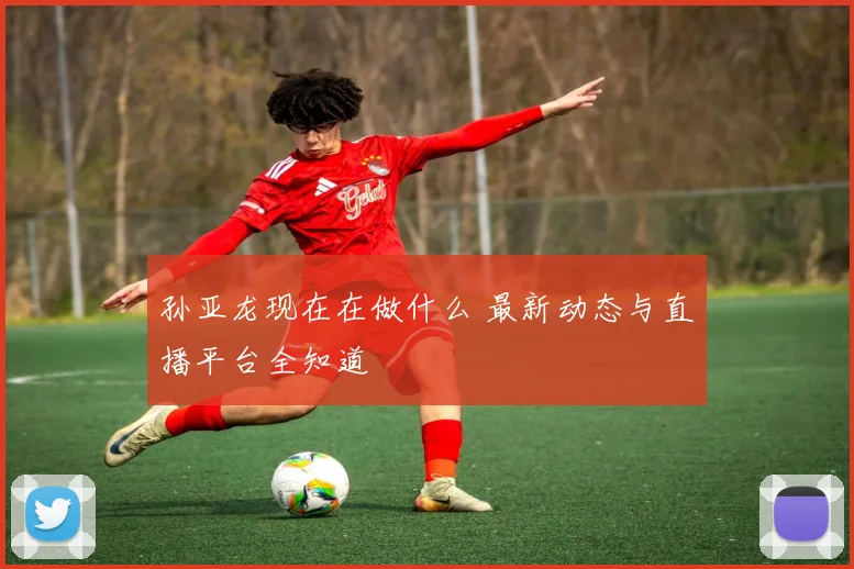 孙亚龙现在在做什么 最新动态与直播平台全知道