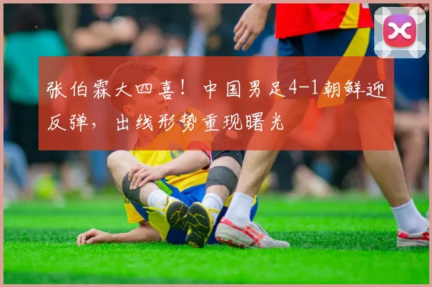 张伯霖大四喜!中国男足4-1朝鲜迎反弹,出线形势重现曙光