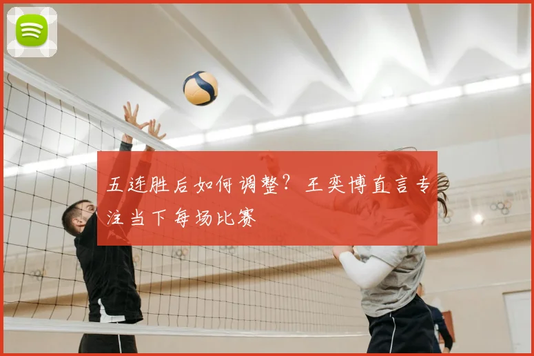 五连胜后如何调整?王奕博直言专注当下每场比赛