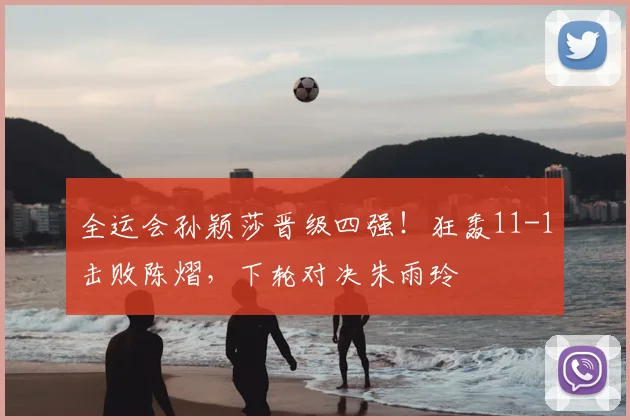 全运会孙颖莎晋级四强！狂轰11-1击败陈熠，下轮对决朱雨玲