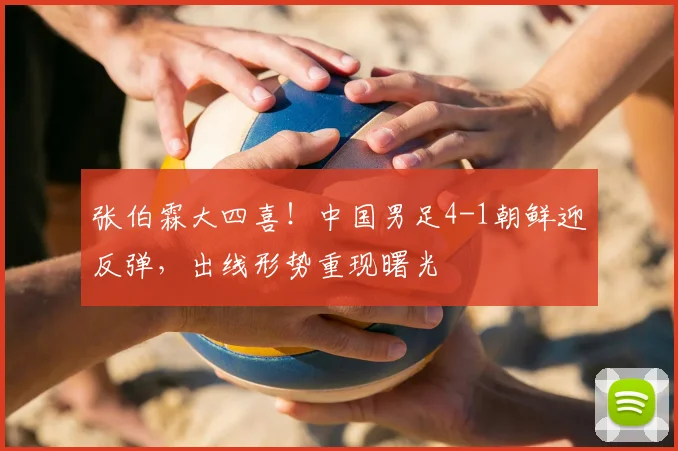 张伯霖大四喜！中国男足4-1朝鲜迎反弹，出线形势重现曙光