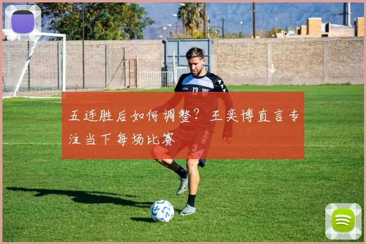 五连胜后如何调整？王奕博直言专注当下每场比赛