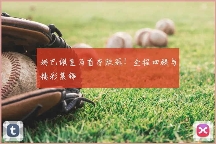 姆巴佩皇马首夺欧冠！全程回顾与精彩集锦
