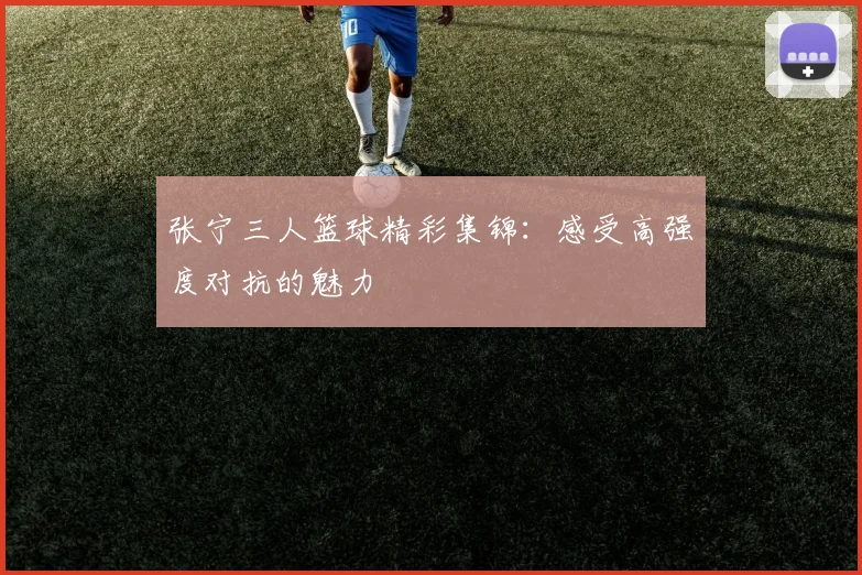 张宁三人篮球精彩集锦：感受高强度对抗的魅力